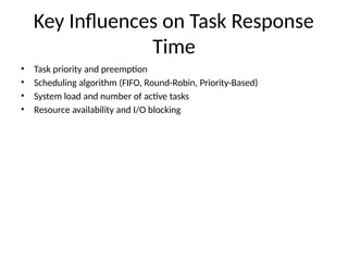 Key Influences on Task Response
Time
• Task priority and preemption
• Scheduling algorithm (FIFO, Round-Robin, Priority-Based)
• System load and number of active tasks
• Resource availability and I/O blocking
 