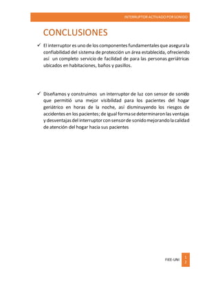 INTERRUPTOR ACTIVADO PORSONIDO
FIEE-UNI
1
2
CONCLUSIONES
 El interruptor es uno de los componentes fundamentalesque asegurala
confiabilidad del sistema de protección un área establecida, ofreciendo
así un completo servicio de facilidad de para las personas geriátricas
ubicados en habitaciones, baños y pasillos.
 Diseñamos y construimos un interruptor de luz con sensor de sonido
que permitió una mejor visibilidad para los pacientes del hogar
geriátrico en horas de la noche, así disminuyendo los riesgos de
accidentes en los pacientes; de igual formasedeterminaron las ventajas
y desventajasdel interruptorcon sensorde sonidomejorando la calidad
de atención del hogar hacia sus pacientes
 