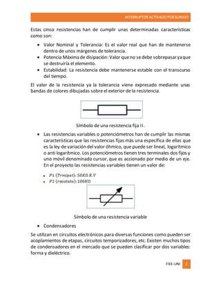 INTERRUPTOR ACTIVADO PORSONIDO
FIEE-UNI 2
Estas cinco resistencias han de cumplir unas determinadas características
como son:
 Valor Nominal y Tolerancia: Es el valor real que han de mantenerse
dentro de unos márgenes de tolerancia.
 Potencia Máxima de disipación: Valor queno sedebe sobrepasaryaque
se destruiría el elemento.
 Estabilidad: La resistencia debe mantenerse estable con el transcurso
del tiempo.
El valor de la resistencia ya la tolerancia viene expresado mediante unas
bandas de colores dibujadas sobre el exterior de la resistencia.
Símbolo de una resistencia fija II.
 Las resistencias variables o potenciómetros han de cumplir las mismas
características que las resistencias fijas más una específica de ellas que
es la ley de variación del valor óhmico, que puede ser lineal, logarítmico
o anti logarítmico. Los potenciómetros tienen tres terminales dos fijos y
uno móvil denominado cursor, que es accionado por medio de un eje.
En el proyecto las resistencias variables tienen un valor de:
Símbolo de una resistencia variable
 Condensadores
Se utilizan en circuitos electrónicos para diversas funciones como pueden ser
acoplamientos de etapas, circuitos temporizadores, etc. Existen muchos tipos
de condensadores en el mercado que se pueden clasificar por dos variables:
forma y dieléctrico.
 