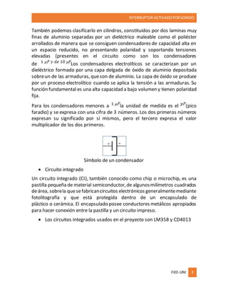 INTERRUPTOR ACTIVADO PORSONIDO
FIEE-UNI 3
También podemos clasificarlo en cilindros, constituidos por dos laminas muy
finas de aluminio separadas por un dieléctrico maleable como el poliéster
arrollados de manera que se consiguen condensadores de capacidad alta en
un espacio reducido, no presentando polaridad y soportando tensiones
elevadas (presentes en el circuito como son los condensadores
de Los condensadores electrolíticos se caracterizan por un
dieléctrico formado por una capa delgada de óxido de aluminio depositada
sobreun de las armaduras, queson de aluminio. La capa de óxido se produce
por un proceso electrolítico cuando se aplica la tensión a las armaduras. Su
función fundamental es una alta capacidad a bajo volumen y tienen polaridad
fija.
Para los condensadores menores a la unidad de medida es el (pico
faradio) y se expresa con una cifra de 3 números. Los dos primeros números
expresan su significado por sí mismos, pero el tercero expresa el valor
multiplicador de los dos primeros.
Símbolo de un condensador
 Circuito integrado
Un circuito integrado (CI), también conocido como chip o microchip, es una
pastilla pequeña de material semiconductor,de algunosmilímetros cuadrados
deárea, sobrela quesefabricancircuitos electrónicos generalmentemediante
fotolitografía y que está protegida dentro de un encapsulado de
plástico o cerámica. El encapsulado posee conductores metálicos apropiados
para hacer conexión entre la pastilla y un circuito impreso.
 Los circuitos integrados usados en el proyecto son LM358 y CD4013
 