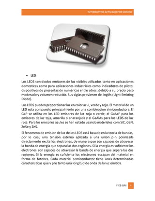 INTERRUPTOR ACTIVADO PORSONIDO
FIEE-UNI 4
 LED
Los LEDS son diodos emisores de luz visibles utilizados tanto en aplicaciones
domesticas como para aplicaciones industriales como indicadores de piloto,
dispositivos de presentación numéricas entre otros, debido a su precio peso
moderado y volumen reducido. Sus siglas provienen del inglés (Light Emitting
Diode).
Los LEDS pueden proporcionar luz en color azul, verdey rojo. El material de un
LED esta compuesto principalmente por una combinacion simiconductora. El
GaP se utiliza en los LED emisores de luz roja o verde; el GaAsP para los
emisores de luz toja, amarilla o anaranjada y el GaAlAs para los LEDS de luz
roja. Para los emisores azules se han estado usando materiales com SiC, GaN,
ZnSe y ZnS.
El fenomeno de emision de luz de los LEDS está basado en la teoria de bandas,
por lo cual, una tensión externa aplicada a una union p-n polarizada
directamente excita los electrones, de manera que son capaces de atravesar
la banda de energía que separa las dos regiones. Si la energía es suficiente los
electrones son capaces de atravesar la banda de energía que separa las dos
regiones. Si la energía es suficiente los electrones escapan del material en
forma de fotones. Cada material semiconductor tiene unas determinadas
caracteristicas que y pro tanto una longitud de onda de la luz emitida.
 