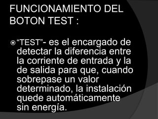 FUNCIONAMIENTO DEL
BOTON TEST :
“TEST”- es el encargado de
detectar la diferencia entre
la corriente de entrada y la
de salida para que, cuando
sobrepase un valor
determinado, la instalación
quede automáticamente
sin energía.
 