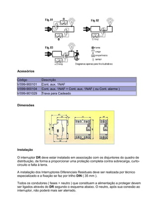 Acessórios
Código
V/099-900101
V/099-900104
V/099-901029

Descrição
Cont. aux. 1NAF
Cont. aux. 1NAF + Cont. aux. 1NAF ( ou Cont. alarme )
Trava para Cadeado

Dimensões

Instalação
O interruptor DR deve estar instalado em associação com os disjuntores do quadro de
distribuição, de forma a proporcionar uma proteção completa contra sobrecarga, curtocircuito e falta à terra.
A instalação dos Interruptores Diferenciais Residuais deve ser realizada por técnico
especializado e a fixação se faz por trilho DIN ( 35 mm ).
Todos os condutores ( fases + neutro ) que constituem a alimentação a proteger devem
ser ligados através do DR segundo o esquema abaixo. O neutro, após sua conexão ao
interruptor, não poderá mais ser aterrado.

 