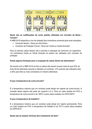 Quais são as codificações de cores padrão utilizadas em circuitos de Baixa Tensão?
A NBR 5410 especifica a cor de isolação dos condutores somente para duas situações:
• Condutor Neutro - Deve ser Azul-Claro ;
• Condutor de Proteção (Terra) - Deve ser Verde ou Verde Amarelo*
Para os demais cabos (fases) não é prevista a utilização de nenhuma cor específica.
*os condutores Verde ou Verde Amarelo só podem ser utilizados com condutor de
proteção.
Existe alguma limitação para a ocupação de cabos dentro de eletrodutos?
De acordo com a NBR 5410 os fios ou cabos não devem ocupar mais do que 53% da
área útil do eletroduto quando é utilizado um condutor, 31% quando são utilizados dois
e 40% para três ou mais condutores no mesmo eletroduto.

O que é temperatura de curto-circuito?

É a temperatura máxima que um condutor pode atingir em regime de curto-circuito. A
duração desse regime não pode ser superior a 5 s. Para um cabo isolado em PVC a
temperatura de curto-circuito é de 160ºC e para cabos isolados em EPR 250ºC.
O que é temperatura de trabalho?
É a temperatura máxima que um condutor pode atingir em regime permanente. Para
um cabo isolado em PVC a temperatura de trabalho é de 70°C e para cabos isolados
em EPR 90°C.

Quais são as seções mínimas dos condutores de fase?

 