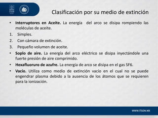 Clasificación por su medio de extinción
• Interruptores en Aceite. La energía del arco se disipa rompiendo las
moléculas de aceite.
1. Simples.
2. Con cámara de extinción.
3. Pequeño volumen de aceite.
• Soplo de aire. La energía del arco eléctrico se disipa inyectándole una
fuerte presión de aire comprimido.
• Hexafluoruro de azufre. La energía de arco se disipa en el gas SF6.
• Vacío. Utiliza como medio de extinción vacío en el cual no se puede
engendrar plasma debido a la ausencia de los átomos que se requieren
para la ionización.
 
