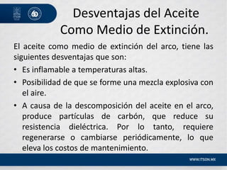 Desventajas del Aceite
Como Medio de Extinción.
El aceite como medio de extinción del arco, tiene las
siguientes desventajas que son:
• Es inflamable a temperaturas altas.
• Posibilidad de que se forme una mezcla explosiva con
el aire.
• A causa de la descomposición del aceite en el arco,
produce partículas de carbón, que reduce su
resistencia dieléctrica. Por lo tanto, requiere
regenerarse o cambiarse periódicamente, lo que
eleva los costos de mantenimiento.
 