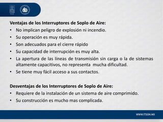 Ventajas de los Interruptores de Soplo de Aire:
• No implican peligro de explosión ni incendio.
• Su operación es muy rápida.
• Son adecuados para el cierre rápido
• Su capacidad de interrupción es muy alta.
• La apertura de las líneas de transmisión sin carga o la de sistemas
altamente capacitivos, no representa mucha dificultad.
• Se tiene muy fácil acceso a sus contactos.
Desventajas de los Interruptores de Soplo de Aire:
• Requiere de la instalación de un sistema de aire comprimido.
• Su construcción es mucho mas complicada.
 