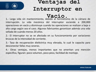 Ventajas del
Interruptor en
Vacío.
1.- Larga vida sin mantenimiento, debido al hermetismo de la cámara de
interrupción. La vida mecánica del interruptor asciende a 200,000
operaciones en vacío y disminuye cuando las operaciones se realizan a baja o
alta carga según sea el caso. Algunos fabricantes garantizan además una vida
sellada de cuando menos 20 años.
2.- El interruptor no se ve afectado en su funcionamiento por variaciones
bruscas de la intensidad de corriente.
3.- Tasa de recuperación dieléctrica muy elevada, lo cual le capacita para
desconectar fallas muy severas.
4.- Otras ventajas, menos importantes que no ameritan una mención
especifica, figuran: poco volumen, poco peso, facilidad de montaje.
 