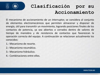 Clasificación por su
Accionamiento
El mecanismo de accionamiento de un interruptor, se considera al conjunto
de elementos electromecánicos que permiten almacenar y disponer de
energía, útil para transmitir un movimiento, logrando posiciones finales de los
contactos de potencia, ya sea abiertos o cerrados dentro de valores de
tiempo de maniobra y de resistencia de contactos que favorezcan la
operación correcta del equipo. A continuación se relacionan actualmente los
conocidos:
1.- Mecanismo de resorte.
2.- Mecanismo neumático.
3.- Mecanismo hidráulico.
4.- Combinaciones entre ellos.
 