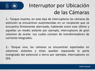 Interruptor por Ubicación
de las Cámaras
1.- Tanque muerto, en este tipo de interruptores las cámaras de
extinción se encuentran autoretenidas en un recipiente que se
encuentra firmemente aterrizado, habiendo entre este último y
aquellas un medio aislante por ejemplo, interruptores de gran
volumen de aceite. Los cuales constan de transformadores de
corriente integrados.
2.- Tanque vivo, las cámaras se encuentran soportadas en
columnas aislantes y éstas quedan separando la parte
energizada del potencial a tierra por ejemplo, interruptores en
SF6.
 