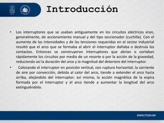 Introducción
• Los interruptores que se usaban antiguamente en los circuitos eléctricos eran,
generalmente, de accionamiento manual y del tipo seccionador (cuchilla). Con el
aumento de las intensidades y de las tensiones requeridas en el sector industrial
resultó que el arco que se formaba al abrir el interruptor dañaba o destruía los
contactos. Entonces se construyeron interruptores que abrían o cortaban
rápidamente los circuitos por medio de un resorte o por la acción de la gravedad,
reduciendo así la duración del arco y la magnitud del deterioro del interruptor.
• Colocando el interruptor en posición vertical, con ruptura horizontal, la corriente
de aire por convección, debida al calor del arco, tiende a extender el arco hacia
arriba, alejándolo del interruptor; así mismo, la acción magnética de la espira
formada por el interruptor y el arco tiende a aumentar la longitud del arco
extinguiéndolo.
 