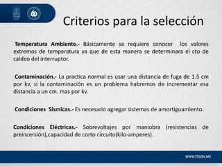 Criterios para la selección
Temperatura Ambiente.- Básicamente se requiere conocer los valores
extremos de temperatura ya que de esta manera se determinara el cto de
caldeo del interruptor.
Contaminación.- La practica normal es usar una distancia de fuga de 1.5 cm
por kv, si la contaminación es un problema habremos de incrementar esa
distancia a un cm. mas por kv.
Condiciones Sísmicas.- Es necesario agregar sistemas de amortiguamiento.
Condiciones Eléctricas.- Sobrevoltajes por maniobra (resistencias de
preincersión),capacidad de corto circuito(kilo-amperes).
 