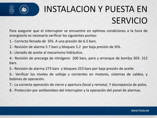 INSTALACION Y PUESTA EN
SERVICIO
Para asegurar que el interruptor se encuentre en optimas condiciones a la hora de
energizarlo es necesario verificar los siguientes puntos:
1.- Correcto llenado de SF6. A una presión de 6.5 bars.
2.- Revisión de alarma 5.7 bars y bloqueo 5.2 por baja presión de SF6.
3.- Llenado de aceite al mecanismo hidráulico.
4.- Revisión de precarga de nitrógeno 200 bars, paro y arranque de bomba 303- 312
bars.
5.- Revisión de alarma 273 bars y bloqueo 253 bars por baja presión de aceite
6.- Verificar los niveles de voltaje y corrientes en motores, sistemas de caldeo, y
bobinas de operación.
7.- La correcta operación de cierre y apertura (local y remota). Y discrepancia de polos.
8.- Protección por antibombeo del interruptor y la operación del panel de alarmas.
 