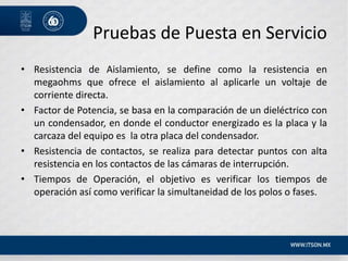 Pruebas de Puesta en Servicio
• Resistencia de Aislamiento, se define como la resistencia en
megaohms que ofrece el aislamiento al aplicarle un voltaje de
corriente directa.
• Factor de Potencia, se basa en la comparación de un dieléctrico con
un condensador, en donde el conductor energizado es la placa y la
carcaza del equipo es la otra placa del condensador.
• Resistencia de contactos, se realiza para detectar puntos con alta
resistencia en los contactos de las cámaras de interrupción.
• Tiempos de Operación, el objetivo es verificar los tiempos de
operación así como verificar la simultaneidad de los polos o fases.
 