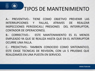 TIPOS DE MANTENIMIENTO
A.- PREVENTIVO.- TIENE COMO OBJETIVO PREVENIR LAS
INTERRUPCIONES Y FALLAS, ATRAVES DE REALIZAR
INSPECCIONES PERIODICAS.( PRESIONES DEL INTERRUPTOR,
CONTADOR DE OPERACIONES).
B.- CORRECTIVO.- ESTE MANTENIMIENTO ES EL MENOS
EMPLEADO YA QUE SE REALIZA HASTA QUE EN EL INTERRUPTOR
OCURRE UNA FALLA.
C.- PREDICTIVO.- TAMBIEN CONOCIDO COMO SINTOMATICO,
ESTE EXIGE TECNICAS DE REVISION, CON LA 5 PRUEBAS QUE
REALIZAMOS EN UNA PUESTA EN SERVICIO.
 