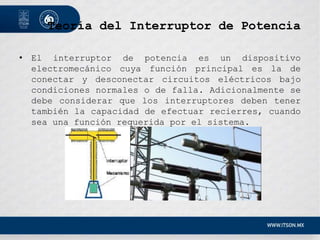 Teoría del Interruptor de Potencia
• El interruptor de potencia es un dispositivo
electromecánico cuya función principal es la de
conectar y desconectar circuitos eléctricos bajo
condiciones normales o de falla. Adicionalmente se
debe considerar que los interruptores deben tener
también la capacidad de efectuar recierres, cuando
sea una función requerida por el sistema.
 