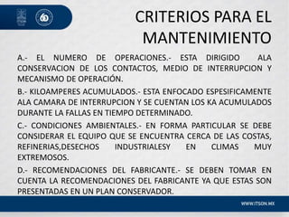 CRITERIOS PARA EL
MANTENIMIENTO
A.- EL NUMERO DE OPERACIONES.- ESTA DIRIGIDO ALA
CONSERVACION DE LOS CONTACTOS, MEDIO DE INTERRUPCION Y
MECANISMO DE OPERACIÓN.
B.- KILOAMPERES ACUMULADOS.- ESTA ENFOCADO ESPESIFICAMENTE
ALA CAMARA DE INTERRUPCION Y SE CUENTAN LOS KA ACUMULADOS
DURANTE LA FALLAS EN TIEMPO DETERMINADO.
C.- CONDICIONES AMBIENTALES.- EN FORMA PARTICULAR SE DEBE
CONSIDERAR EL EQUIPO QUE SE ENCUENTRA CERCA DE LAS COSTAS,
REFINERIAS,DESECHOS INDUSTRIALESY EN CLIMAS MUY
EXTREMOSOS.
D.- RECOMENDACIONES DEL FABRICANTE.- SE DEBEN TOMAR EN
CUENTA LA RECOMENDACIONES DEL FABRICANTE YA QUE ESTAS SON
PRESENTADAS EN UN PLAN CONSERVADOR.
 