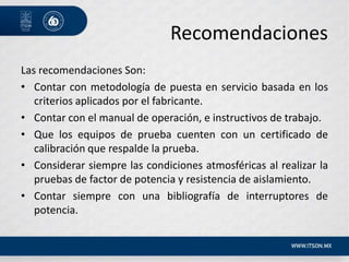 Recomendaciones
Las recomendaciones Son:
• Contar con metodología de puesta en servicio basada en los
criterios aplicados por el fabricante.
• Contar con el manual de operación, e instructivos de trabajo.
• Que los equipos de prueba cuenten con un certificado de
calibración que respalde la prueba.
• Considerar siempre las condiciones atmosféricas al realizar la
pruebas de factor de potencia y resistencia de aislamiento.
• Contar siempre con una bibliografía de interruptores de
potencia.
 