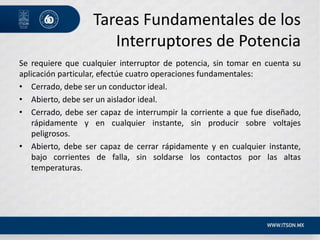 Tareas Fundamentales de los
Interruptores de Potencia
Se requiere que cualquier interruptor de potencia, sin tomar en cuenta su
aplicación particular, efectúe cuatro operaciones fundamentales:
• Cerrado, debe ser un conductor ideal.
• Abierto, debe ser un aislador ideal.
• Cerrado, debe ser capaz de interrumpir la corriente a que fue diseñado,
rápidamente y en cualquier instante, sin producir sobre voltajes
peligrosos.
• Abierto, debe ser capaz de cerrar rápidamente y en cualquier instante,
bajo corrientes de falla, sin soldarse los contactos por las altas
temperaturas.
 