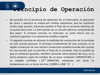 Principio de Operación
• De acuerdo con la secuencia de operación de un interruptor, la operación
de cierre y apertura se realiza por medios mecánicos, que los mantiene
unidos bajo presión, haciendo posible el flujo de la corriente eléctrica de
un punto hacia otro. La interrupción de un circuito eléctrico comprende de
dos pasos. El primero consiste en intercalar un entre hierro con un
conductor gaseoso a la trayectoria metálica original.
• El segundo consiste en eliminar la habilidad de conducción de la corriente
en esta sección gaseosa. El principio fundamental de este proceso, es la
rápida conversión de una sección conductora predeterminada del circuito
en una sección que no permita el flujo de la corriente. Esto es posible ya
que el conductor gaseoso, también conocido como plasma del arco, es la
única sustancia capaz de cambiar de un buen conductor (10MHO/CM), a
un aislador confiable ( 1012
OHM/CM), solamente con variar su
temperatura con un factor de diez, (10000 a 1000 °𝐾 ).
 