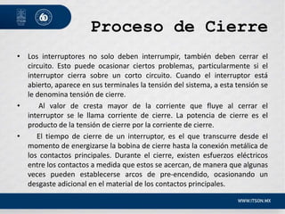 Proceso de Cierre
• Los interruptores no solo deben interrumpir, también deben cerrar el
circuito. Esto puede ocasionar ciertos problemas, particularmente si el
interruptor cierra sobre un corto circuito. Cuando el interruptor está
abierto, aparece en sus terminales la tensión del sistema, a esta tensión se
le denomina tensión de cierre.
• Al valor de cresta mayor de la corriente que fluye al cerrar el
interruptor se le llama corriente de cierre. La potencia de cierre es el
producto de la tensión de cierre por la corriente de cierre.
• El tiempo de cierre de un interruptor, es el que transcurre desde el
momento de energizarse la bobina de cierre hasta la conexión metálica de
los contactos principales. Durante el cierre, existen esfuerzos eléctricos
entre los contactos a medida que estos se acercan, de manera que algunas
veces pueden establecerse arcos de pre-encendido, ocasionando un
desgaste adicional en el material de los contactos principales.
 