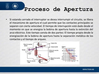 Proceso de Apertura
• Si estando cerrado el interruptor se desea interrumpir el circuito, se libera
el mecanismo de apertura el cual permite que los contactos principales se
separen con cierta velocidad. El tiempo de interrupción está dado desde el
momento en que se energiza la bobina de apertura hasta la extinción del
arco eléctrico. Este tiempo consta de dos partes: El tiempo propio desde la
energización de la bobina de apertura hasta la separación metálica de los
contactos y el tiempo de arqueo.
 