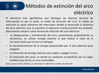 Métodos de extinción del arco
eléctrico
El elemento más significativo que distingue las diversas técnicas de
interrupción es por lo tanto, el medio de extinción del arco. El medio de
extinción es aquel elemento del interruptor donde se desarrolla la dinámica
del arco eléctrico, que se presenta al separarse mecánicamente los contacto.
Básicamente existen cuatro formas de extinción del arco eléctrico:
• a) Alargamiento y enfriamiento del arco, aumentando gradualmente su
resistencia, sin utilizar energía externa, lo que reduce el valor de la
corriente hasta que el arco se extingue.
• b) Aprovechamiento de la energía desprendida por el arco eléctrico para
apagarlo.
• c) Utilización de energía exterior para soplar y apagar el arco.
• d) Utilización del vacío, en donde los contactos se dosifican con un vapor
metálico que forma un arco controlable.
Estas cuatro formas básicas se presentan en diferentes medios de extinción.
 