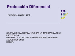 Protección Diferencial
OBJETIVO DE LA CHARLA: VALORAR LA IMPORTANCIA DE LA
PROTECCIÓN
DIFERENCIAL COMO UNA ALTERNATIVA PARA PREVENIR
ACCIDENTES EN EL
HOGAR.
Por Antonio Zapater - 2015
 