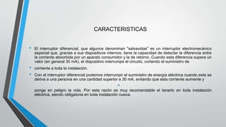 CARACTERISTICAS
• El interruptor diferencial, que algunos denominan "salvavidas" es un interruptor electromecánico
especial que, gracias a sus dispositivos internos, tiene la capacidad de detectar la diferencia entre
la corriente absorbida por un aparato consumidor y la de retorno. Cuando esta diferencia supera un
valor (en general 30 mA), el dispositivo interrumpe el circuito, cortando el suministro de
• corriente a toda la instalación.
• Con el interruptor diferencial podemos interrumpir el suministro de energía eléctrica cuando esta se
deriva a una persona en una cantidad superior a 30 mA, evitando que esta corriente aumente y
•
ponga en peligro la vida. Por esta razón es muy recomendable el tenerlo en toda instalación
eléctrica, siendo obligatoria en toda instalación nueva.
 