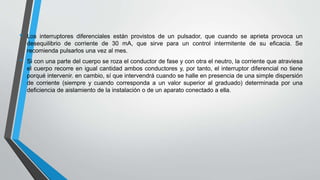 • Los interruptores diferenciales están provistos de un pulsador, que cuando se aprieta provoca un
desequilibrio de corriente de 30 mA, que sirve para un control intermitente de su eficacia. Se
recomienda pulsarlos una vez al mes.
• Si con una parte del cuerpo se roza el conductor de fase y con otra el neutro, la corriente que atraviesa
el cuerpo recorre en igual cantidad ambos conductores y, por tanto, el interruptor diferencial no tiene
porqué intervenir. en cambio, sí que intervendrá cuando se halle en presencia de una simple dispersión
de corriente (siempre y cuando corresponda a un valor superior al graduado) determinada por una
deficiencia de aislamiento de la instalación o de un aparato conectado a ella.
 