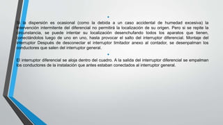 •
Si la dispersión es ocasional (como la debida a un caso accidental de humedad excesiva) la
intervención intermitente del diferencial no permitirá la localización de su origen. Pero si se repite la
circunstancia, se puede intentar su localización desenchufando todos los aparatos que tienen,
conectándolos luego de uno en uno, hasta provocar el salto del interruptor diferencial. Montaje del
interruptor Después de desconectar el interruptor limitador anexo al contador, se desenpalman los
conductores que salen del interruptor general.
•
El interruptor diferencial se aloja dentro del cuadro. A la salida del interruptor diferencial se empalman
los conductores de la instalación que antes estaban conectados al interruptor general.
 