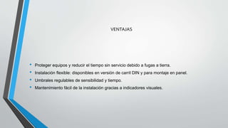 VENTAJAS
• Proteger equipos y reducir el tiempo sin servicio debido a fugas a tierra.
• Instalación flexible: disponibles en versión de carril DIN y para montaje en panel.
• Umbrales regulables de sensibilidad y tiempo.
• Mantenimiento fácil de la instalación gracias a indicadores visuales.
 