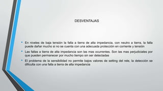 DESVENTAJAS
• En niveles de baja tensión la falla a tierra de alta impedancia, con neutro a tierra, la falla
puede dañar mucho si no se cuenta con una adecuada protección en corriente y tensión
• Las fallas a tierra de alta impedancia son las mas ocurrentes. Son las mas perjudiciales por
que pueden permanecer por mucho tiempo sin ser detectadas
• El problema de la sensibilidad no permite bajos valores de setting del rele, la detección se
dificulta con una falla a tierra de alta impedancia
 