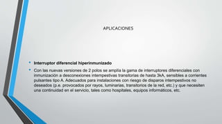 APLICACIONES
• Interruptor diferencial hiperinmunizado
• Con las nuevas versiones de 2 polos se amplía la gama de interruptores diferenciales con
inmunización a desconexiones intempestivas transitorias de hasta 3kA, sensibles a corrientes
pulsantes tipo A. Adecuados para instalaciones con riesgo de disparos intempestivos no
deseados (p.e. provocados por rayos, luminarias, transitorios de la red, etc.) y que necesiten
una continuidad en el servicio, tales como hospitales, equipos informáticos, etc.
 