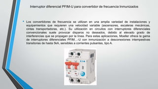 Interruptor diferencial PFIM-U para convertidor de frecuencia Inmunizados
• Los convertidores de frecuencia se utilizan en una amplia variedad de instalaciones y
equipamientos que requieren una velocidad variable (ascensores, escaleras mecánicas,
cintas transportadoras, etc.). Su utilización en circuitos con interruptores diferenciales
convencionales suele provocar disparos no deseados, debido al elevado grado de
interferencias que se propagan por la línea. Para estas aplicaciones, Moeller ofrece la gama
de interruptores diferenciales PFIM…-U con inmunización a desconexiones intempestivas
transitorias de hasta 5kA, sensibles a corrientes pulsantes, tipo A.
 