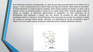 Si el interruptor funciona correctamente, en caso de que haya una derivación en el interior de un
equipo, y como consecuencia de la misma haya una fuga de corriente, interrumpirá el suministro.
Si dicha derivación no implica fuga de corriente, dicho equipo quedará en tensión, es decir, que si
alguien lo toca, la corriente pasará a través de su cuerpo hacia tierra. Cuando alguien toque el
equipo en cuestión, el diferencial desconectará la instalación. El corte automático de la
alimentación está destinado a impedir que una tensión de contacto de valor suficiente se
mantenga durante un tiempo lo suficientemente corto como para que el paso de corriente a través
del cuerpo no suponga daños graves. Además, si el diferencial es de alta sensibilidad, igual o
inferior a 30 mA, puede suponer protección adicional contra contactos eléctricos directos.
 