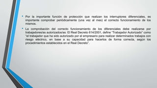 • Por la importante función de protección que realizan los interruptores diferenciales, es
importante comprobar periódicamente (una vez al mes) el correcto funcionamiento de los
mismos.
• La comprobación del correcto funcionamiento de los diferenciales debe realizarse por
trabajadores/as autorizados/as: El Real Decreto 614/2001, define “Trabajador Autorizado” como
“el trabajador que ha sido autorizado por el empresario para realizar determinados trabajos con
riesgo eléctrico, en base a su capacidad para hacerlos de forma correcta, según los
procedimientos establecidos en el Real Decreto”.
 