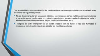 Con anterioridad a la comprobación del funcionamiento del interruptor diferencial se deberá tener
en cuenta las siguientes pautas:
• No se debe manipular en un cuadro eléctrico, con ropas con partes metálicas como cremalleras
u otros elementos conductores, con calzado con clavos o herrajes, portando objetos de metal o
elementos inflamables (mecheros de gas, líquidos inflamables, etc.).
• Tampoco se debe manipular en un cuadro eléctrico con la manos o los pies húmedos o
mojados, o con el suelo mojado sin adoptar las medidas oportunas.
 