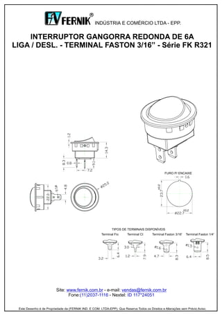 Site: - e-mail:
Fone: - Nextel:
www.fernik.com.br vendas@fernik.com.br
(11)2037-1116 ID 117*24051
INTERRUPTOR GANGORRA REDONDA DE 6A
LIGA / DESL. - TERMINAL FASTON 3/16” - Série FK R321
INDÚSTRIA E COMÉRCIO LTDA - EPP.
R
Este Desenho é de Propriedade da (FERNIK IND. E COM. LTDA-EPP). Que Reserva Todos os Direitos e Alterações sem Prévio Aviso.
Terminal Faston 3/16'
TIPOS DE TERMINAIS DISPONÍVEIS
Terminal CITerminal Fio Terminal Faston 1/4'
FURO P/ ENCAIXE
 