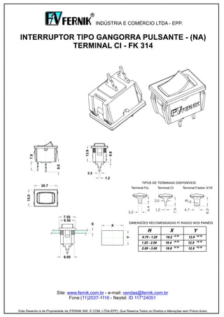 Site: - e-mail:
Fone: - Nextel:
www.fernik.com.br vendas@fernik.com.br
(11)2037-1116 ID 117*24051
INTERRUPTOR TIPO GANGORRA PULSANTE - (NA)
TERMINAL CI - FK 314
INDÚSTRIA E COMÉRCIO LTDA - EPP.
R
Este Desenho é de Propriedade da (FERNIK IND. E COM. LTDA-EPP). Que Reserva Todos os Direitos e Alterações sem Prévio Aviso.
3.2
20.7
Terminal Faston 3/16'Terminal Fio Terminal CI
TIPOS DE TERMINAIS DISPONÍVEIS
X
6.00
6.50
7.50
DIMENSÕES RECOMENDADAS P/ RASGO NOS PAINÉIS
1.2
 