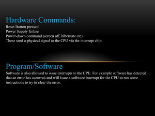 Hardware Commands:
Reset Button pressed
Power Supply failure
Power-down command (screen off, hibernate etc)
These send a physical signal to the CPU via the interrupt chip.
Program/Software
Software is also allowed to issue interrupts to the CPU. For example software has detected
that an error has occurred and will issue a software interrupt for the CPU to run some
instructions to try to clear the error.
 