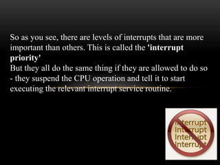 So as you see, there are levels of interrupts that are more
important than others. This is called the 'interrupt
priority'
But they all do the same thing if they are allowed to do so
- they suspend the CPU operation and tell it to start
executing the relevant interrupt service routine.
 