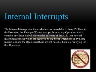 Internal Interrupts
The Internal Interrupts are those which are occurred due to Some Problem in
the Execution For Example When a user performing any Operation which
contains any Error and which contains any type of Error. So that Internal
Interrupts are those which are occurred by the Some Operations or by Some
Instructions and the Operations those are not Possible but a user is trying for
that Operation.
 