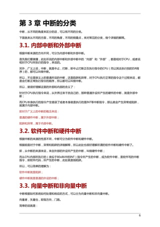 第 3 章 中断的分类
中断，从不同的角度来区分的话，可以有不同的分类。
下面就来从不同的方面，不同的角度，不同的侧重点，来对常见的分类，做个详细的解释。

3.1. 内部中断和外部中断
根据中断来源的方向不同，可分为内部中断和外部中断。
首先我们要搞懂，此处所说的内部中断和外部中断中的“内部”和“外部”，都是相对于CPU，或者说
相对于CPU所执行的指令，来说的。
另外，广义上说，中断，就是中止，打断，即中止打断正在执行指令的CPU（而让其去执行别的ISR程
序）的，都可以叫做中断。
所以，不论是狭义上的普通所说的中断，还是陷阱和异常，对于CPU执行正常的指令这个过程来说，都
是会打断正常执行指令的顺序，所以都可以叫做中断。
所以，就很好理解这里的外部和内部的含义了：
针对于CPU执行指令来说，从外界过来干扰自己的，那种普通外设所产生的硬件的中断，就是外部中
断；
而CPU本身执行的指令产生错误了或者本身就是执行的是INT等中断指令，那么就会产生异常或陷阱，
就属于内部中断。
即对于广义上的中断的概念来说：
普通的硬件中断，属于外部中断；
陷阱和异常，属于内部中断。

3.2. 软件中断和硬件中断
根据中断的来源的性质不同，中断可分为软件中断和硬件中断。
根据前面对于中断，异常和陷阱的详细解释，所以此处也很好理解所谓的软件中断和硬件中断了。
即，从中断的来源来说，来自外部的外设所产生的中断，叫做硬件中断；
而从CPU内部所执行的（类似于80x86中的INT）指令所产生的中断，成为软件中断，是软件写的中断
指令，即软件代码，所产生的中断，此处就是指陷阱。
所以，可以简单的理解为：
软件中断就是陷阱；
硬件中断就是普通的外设的中断；

3.3. 向量中断和非向量中断
中断根据如何系统如何处理和响应的方式，可以分为向量中断和非向量中断。
向量者，矢量也，即指方向，门路。
简单的说就是：
6

 