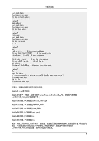 中断的分类
get_bad_stack
bad_save_user_regs
bl do_prefetch_abort
.align 5
data_abort:
get_bad_stack
bad_save_user_regs
bl do_data_abort
.align 5
not_used:
get_bad_stack
bad_save_user_regs
bl do_not_used
。。。
.align 5
irq:
sub lr, lr, #4
@ the return address
ldr sp, IRQ_STACK_START
@ the stack for irq
stmdb sp!, { r0-r12,lr } @ save registers
ldr lr, =int_return
@ set the return addr
ldr pc, =IRQ_Handle
@ call the isr
int_return:
ldmia sp!, { r0-r12,pc }^ @ return from interrupt
.align 5
fiq:
get_fiq_stack
/* someone ought to write a more effiction fiq_save_user_regs */
irq_save_user_regs
bl do_fiq
irq_restore_user_regs
可看出，物理内存最开始的存放的内容是：
地址0x0: reset整个系统
地址0x04:放了一个指令，该指令是将_undefined_instruction存入PC，即实现PC跳转到
_undefined_instruction的地址中去；
地址0x08:同理，PC跳转到_software_interrupt
地址0x0C:同理，PC跳转到_prefetch_abort
地址0x10:同理，PC跳转到_data_abort
地址0x14:同理，PC跳转到_not_used
地址0x18:同理，PC跳转到_irq
地址0x1C:同理，PC跳转到_fiq
其中，对于_undefined_instruction，很明显，就是我们之前所解释的异常，即指令执行出了对应的问
题了，PC会直接跳转到此处的0x04的地址，然后该地址中，就是把PC跳转到对应的
_undefined_instructio的位置，去执行对应的异常处理。
8

 