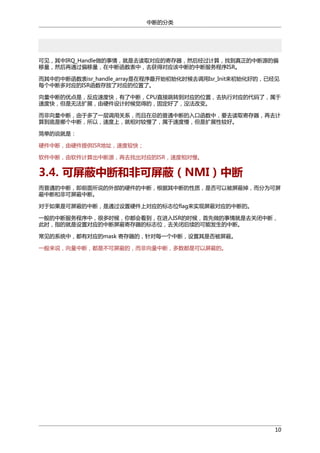 中断的分类

可见，其中IRQ_Handle做的事情，就是去读取对应的寄存器，然后经过计算，找到真正的中断源的偏
移量，然后再通过偏移量，在中断函数表中，去获得对应该中断的中断服务程序ISR。
而其中的中断函数表isr_handle_array是在程序最开始初始化时候去调用Isr_Init来初始化好的，已经见
每个中断多对应的ISR函数存放了对应的位置了。
向量中断的优点是，反应速度快，有了中断，CPU直接跳转到对应的位置，去执行对应的代码了，属于
速度快，但是无法扩展，由硬件设计时候觉得的，固定好了，没法改变。
而非向量中断，由于多了一层调用关系，而且在总的普通中断的入口函数中，要去读取寄存器，再去计
算到底是哪个中断，所以，速度上，就相对较慢了，属于速度慢，但是扩展性较好。
简单的说就是：
硬件中断，由硬件提供ISR地址，速度较快；
软件中断，由软件计算出中断源，再去找出对应的ISR，速度相对慢。

3.4. 可屏蔽中断和非可屏蔽（NMI）中断
而普通的中断，即前面所说的外部的硬件的中断，根据其中断的性质，是否可以被屏蔽掉，而分为可屏
蔽中断和非可屏蔽中断。
对于如果是可屏蔽的中断，是通过设置硬件上对应的标志位flag来实现屏蔽对应的中断的。
一般的中断服务程序中，很多时候，你都会看到，在进入ISR的时候，首先做的事情就是去关闭中断，
此时，指的就是设置对应的中断屏蔽寄存器的标志位，去关闭后续的可能发生的中断。
常见的系统中，都有对应的mask 寄存器的，针对每一个中断，设置其是否被屏蔽。
一般来说，向量中断，都是不可屏蔽的，而非向量中断，多数都是可以屏蔽的。

10

 