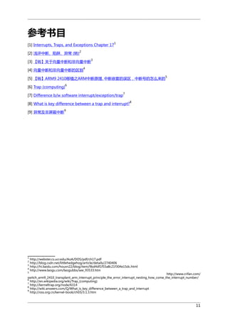 参考书目
1

[1] Interrupts, Traps, and Exceptions Chapter 17
[2] 浅评中断、陷阱、异常 (转)

2

[3] 【转】关于向量中断和非向量中断
[4] 向量中断和非向量中断的区别

3

4
5

[5] 【转】ARM9 2410移植之ARM中断原理, 中断嵌套的误区，中断号的怎么来的
[6] Trap (computing)

6

[7] Difference b/w software interrupt/exception/trap

7
8

[8] What is key difference between a trap and interrupt?
[9] 异常及非屏蔽中断

9

1

http://webster.cs.ucr.edu/AoA/DOS/pdf/ch17.pdf
http://blog.csdn.net/littlehedgehog/article/details/2740406
http://hi.baidu.com/houxn22/blog/item/9bd4df1f55a8c21f304e15dc.html
4
http://www.laogu.com/laogubbs/see_93533.htm
2
3
5

http://www.crifan.com/
switch_arm9_2410_transplant_arm_interrupt_principle_the_error_interrupt_nesting_how_come_the_interrupt_number/
6
http://en.wikipedia.org/wiki/Trap_(computing)
7
http://kerneltrap.org/node/6314
8
http://wiki.answers.com/Q/What_is_key_difference_between_a_trap_and_interrupt
9
http://oss.org.cn/kernel-book/ch03/3.1.3.htm

11

 