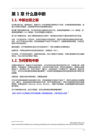 第 1 章 什么是中断
1.1. 中断出现之前
在中断出现之前，程序的执行，都是CPU一步步按照指令顺序执行下去的，中间即使有程序的跳转，但
是CPU的执行的顺序，还是有程序中的代码的逻辑决定的。
首先要了解的背景知识是，CPU指令的执行速度和外设IO之间，前者很多都是纳秒（nm）级别的，后
者很多都是毫秒（ms）级别的，所以时间量级上相差很大。
有了这个背景知识后，再去了解程序实际执行过程中，有时候会涉及到CPU要去和各种外设打交道。
比如，CPU发送完毕一个指令后，外设IO开始执行对应的动作，然后CPU就开始去读取对应的外设的
状态，由于CPU指令执行很快，然后结果就是CPU执行了N次指令了，结果查询到的结果是，外设还没
有执行完对应的动作。
最后的最后，好不容易等到外设执行外对应的动作了，然后才接着执行后面的指令。
此循环地，不断地去等待外设完成对应的动作，叫做轮询（Poll）。
可以发现，CPU在轮询过程中，就是在做无用功，而为了提高CPU的效率，不要让其浪费生命在无谓的
轮询上，所以才会引出中断这个概念。

1.2. 为何要有中断
所谓的中断的方式，就是当CPU发送完指令，让外设开始去执行其对应的动作之后，不再像之前一样傻
傻等待，不断地轮询，而是发送完指令后，让外设去干其该干的活，然后自己就返回了，继续执行其他
的指令了，然后等过了会，外设干完活了，硬件上，会自动发送一个中断给CPU，通知其说，我活已经
干完了，你可以过来处理后续该要处理的事情了，比如将对应的数据拷贝到对应的其他内容中等等之类
的事情。
这套机制，就是对应的中断的概念，简要描述就是：
CPU对外设等设备做好对应的准备工作后，然后就继续执行其他CPU指令了，然后外设做完自己的事情
之后，硬件上，会自动发送对应的中断给CPU的，而CPU发现有中断了，然后才会跳转到对应的中断服
务程序，即常说的ISR（Interrupt Service Routine），做接下来的事情，比如将数据拷贝到对应的内
容中等等。
关于中断的概念方面，此处不再赘述，因为这里有更加清晰易懂的解释：
【转】ARM9 2410移植之ARM中断原理, 中断嵌套的误区，中断号的怎么来的

1

1

http://www.crifan.com/
switch_arm9_2410_transplant_arm_interrupt_principle_the_error_interrupt_nesting_how_come_the_interrupt_number/

3

 