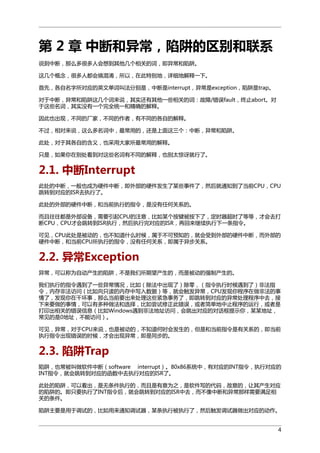 第 2 章 中断和异常，陷阱的区别和联系
说到中断，那么多很多人会想到其他几个相关的词，即异常和陷阱。
这几个概念，很多人都会搞混淆，所以，在此特别地，详细地解释一下。
首先，各自名字所对应的英文单词叫法分别是，中断是interrupt，异常是exception，陷阱是trap。
对于中断，异常和陷阱这几个词来说，其实还有其他一些相关的词：故障/错误fault，终止abort。对
于这些名词，其实没有一个完全统一和精确的解释。
因此也出现，不同的厂家，不同的作者，有不同的各自的解释。
不过，相对来说，这么多名词中，最常用的，还是上面这三个：中断，异常和陷阱。
此处，对于其各自的含义，也采用大家所最常用的解释。
只是，如果你在别处看到对这些名词有不同的解释，也别太惊讶就行了。

2.1. 中断Interrupt
此处的中断，一般也成为硬件中断，即外部的硬件发生了某些事件了，然后就通知到了当前CPU，CPU
跳转到对应的ISR去执行了。
此处的外部的硬件中断，和当前执行的指令，是没有任何关系的。
而且往往都是外部设备，需要引起CPU的注意，比如某个按键被按下了，定时器超时了等等，才会去打
断CPU，CPU才会跳转到ISR执行，然后执行完对应的ISR，再回来继续执行下一条指令。
可见，CPU此处是被动的，也不知道什么时候，属于不可预知的，就会受到外部的硬件中断，而外部的
硬件中断，和当前CPU所执行的指令，没有任何关系，即属于异步关系。

2.2. 异常Exception
异常，可以称为自动产生的陷阱，不是我们所期望产生的，而是被动的强制产生的。
我们执行的指令遇到了一些异常情况，比如（除法中出现了）除零，（指令执行时候遇到了）非法指
令，内存非法访问（比如向只读的内存中写入数据）等，就会触发异常，CPU发现你程序在做非法的事
情了，发现你在干坏事，那么当前要出来处理这些紧急事务了，即跳转到对应的异常处理程序中去，接
下来要做的事情，可以有多种做法和选择，比如尝试修正此错误，或者简单地中止程序的运行，或者是
打印出相关的错误信息（比如Windows遇到非法地址访问，会跳出对应的对话框提示你，某某地址，
常见的是0地址，不能访问）。
可见，异常，对于CPU来说，也是被动的，不知道何时会发生的，但是和当前指令是有关系的，即当前
执行指令出现错误的时候，才会出现异常，即是同步的。

2.3. 陷阱Trap
陷阱，也常被叫做软件中断（software interrupt）。80x86系统中，有对应的INT指令，执行对应的
INT指令，就会跳转到对应的函数中去执行对应的ISR了。
此处的陷阱，可以看出，是无条件执行的，而且是有意为之，是软件写的代码，故意的，让其产生对应
的陷阱的。即只要执行了INT指令后，就会跳转到对应的ISR中去，而不像中断和异常那样需要满足相
关的条件。
陷阱主要是用于调试的，比如用来通知调试器，某条执行被执行了，然后触发调试器做出对应的动作。
4

 