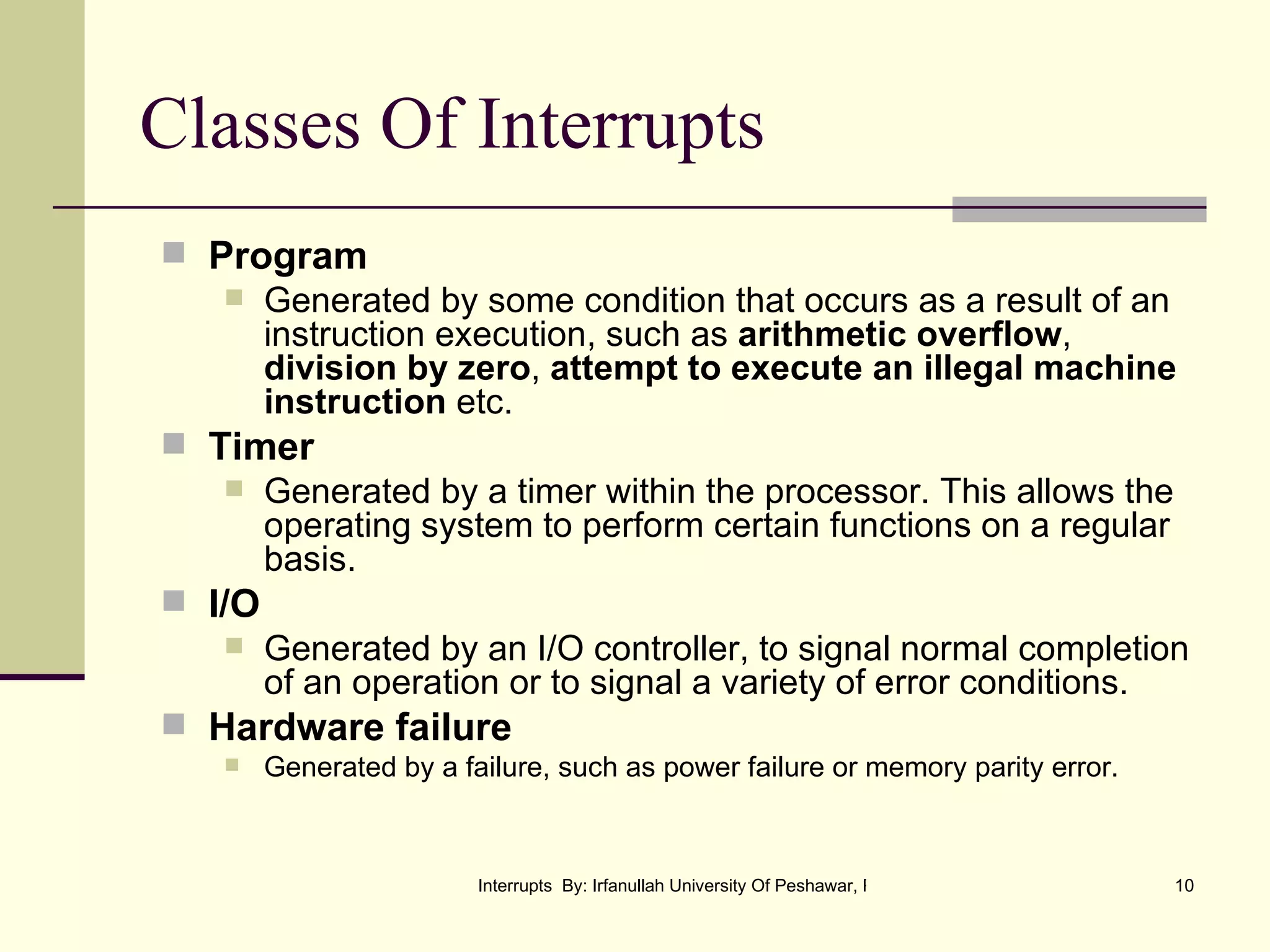 Classes Of Interrupts Program Generated by some condition that occurs as a result of an instruction execution, such as  arithmetic overflow ,  division by zero ,  attempt to execute an illegal machine instruction  etc. Timer Generated by a timer within the processor. This allows the operating system to perform certain functions on a regular basis. I/O Generated by an I/O controller, to signal normal completion of an operation or to signal a variety of error conditions. Hardware failure Generated by a failure, such as power failure or memory parity error. 